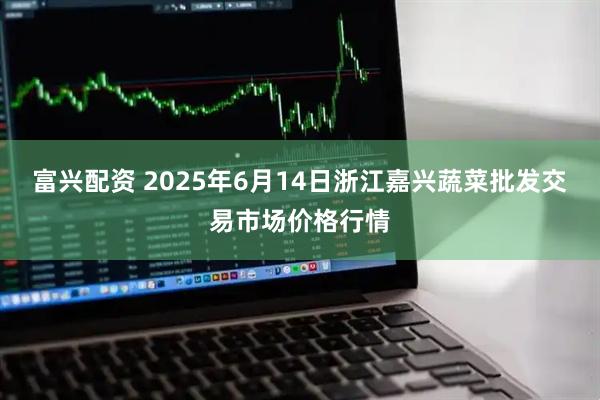 富兴配资 2025年6月14日浙江嘉兴蔬菜批发交易市场价格行情