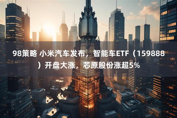 98策略 小米汽车发布，智能车ETF（159888）开盘大涨，芯原股份涨超5%