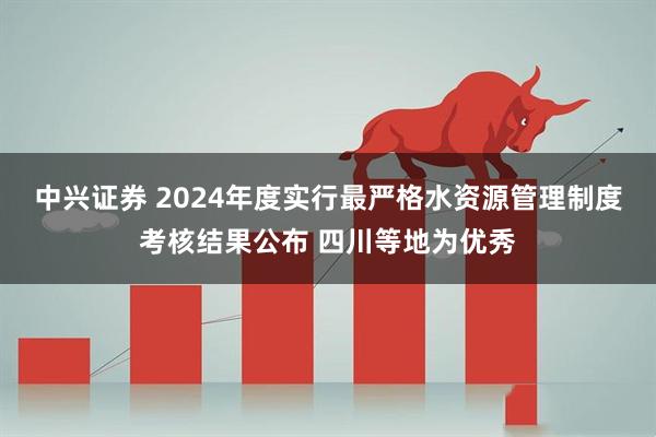 中兴证券 2024年度实行最严格水资源管理制度考核结果公布 四川等地为优秀
