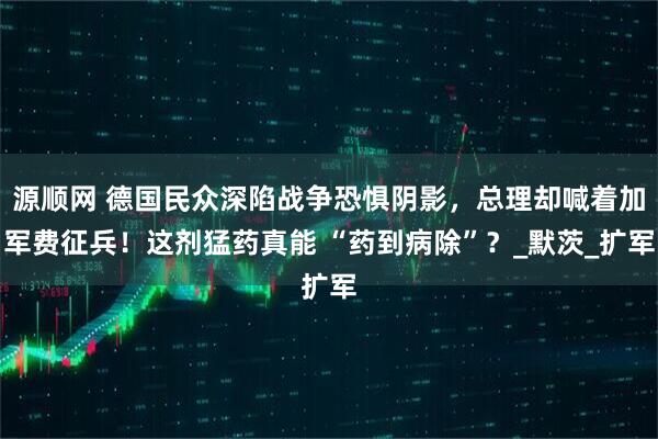 源顺网 德国民众深陷战争恐惧阴影，总理却喊着加军费征兵！这剂猛药真能 “药到病除”？_默茨_扩军