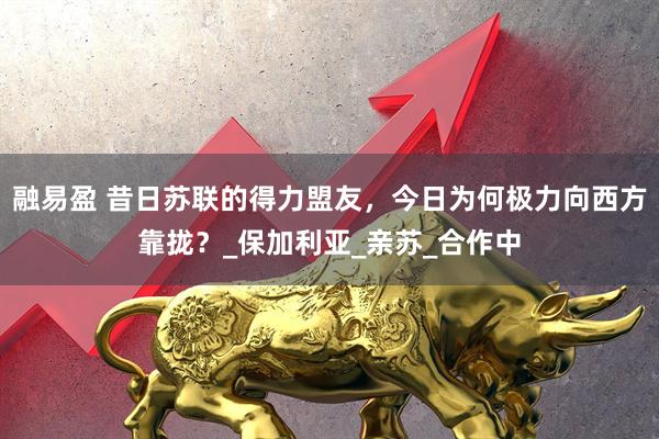 融易盈 昔日苏联的得力盟友，今日为何极力向西方靠拢？_保加利亚_亲苏_合作中