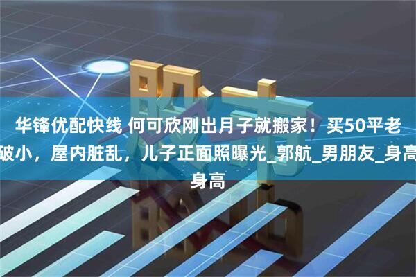 华锋优配快线 何可欣刚出月子就搬家！买50平老破小，屋内脏乱，儿子正面照曝光_郭航_男朋友_身高