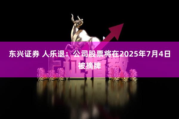 东兴证券 人乐退：公司股票将在2025年7月4日被摘牌