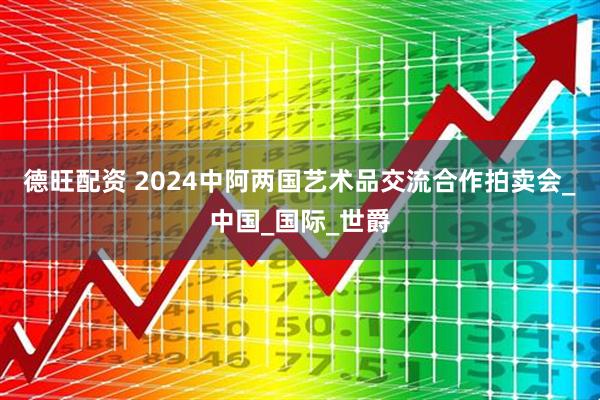 德旺配资 2024中阿两国艺术品交流合作拍卖会_中国_国际_世爵