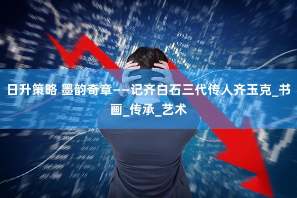 日升策略 墨韵奇章——记齐白石三代传人齐玉克_书画_传承_艺术