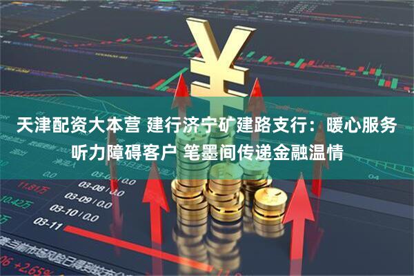 天津配资大本营 建行济宁矿建路支行：暖心服务听力障碍客户 笔墨间传递金融温情