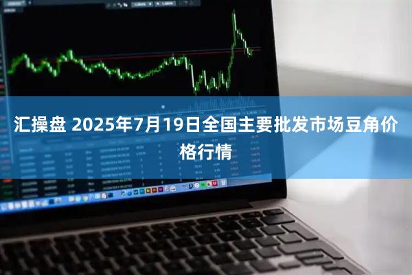 汇操盘 2025年7月19日全国主要批发市场豆角价格行情