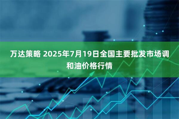 万达策略 2025年7月19日全国主要批发市场调和油价格行情