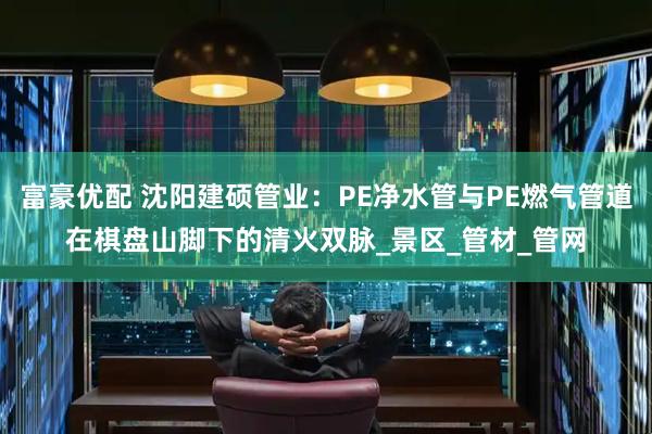 富豪优配 沈阳建硕管业：PE净水管与PE燃气管道在棋盘山脚下的清火双脉_景区_管材_管网