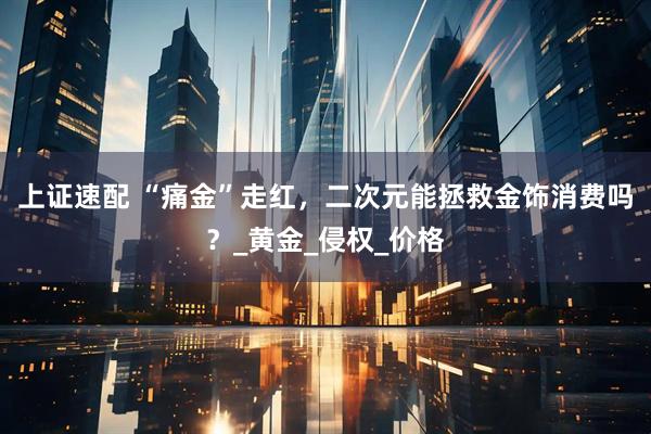 上证速配 “痛金”走红，二次元能拯救金饰消费吗？_黄金_侵权_价格