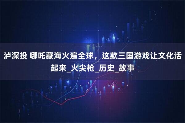 泸深投 哪吒藏海火遍全球，这款三国游戏让文化活起来_火尖枪_历史_故事