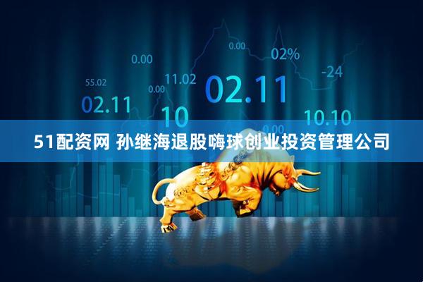 51配资网 孙继海退股嗨球创业投资管理公司