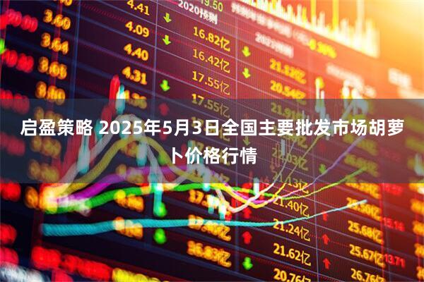 启盈策略 2025年5月3日全国主要批发市场胡萝卜价格行情