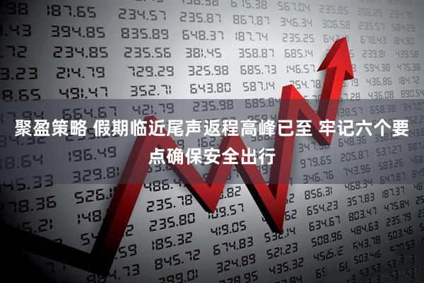 聚盈策略 假期临近尾声返程高峰已至 牢记六个要点确保安全出行