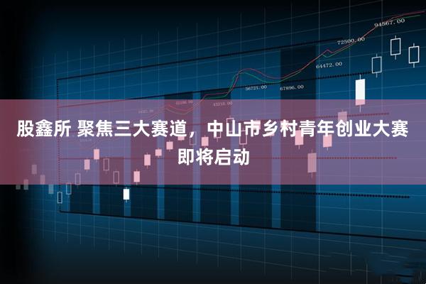 股鑫所 聚焦三大赛道，中山市乡村青年创业大赛即将启动