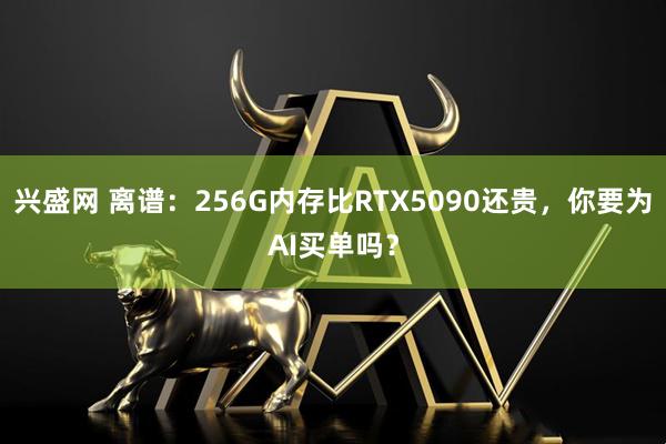 兴盛网 离谱：256G内存比RTX5090还贵，你要为AI买单吗？