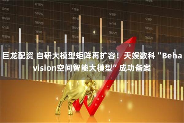 巨龙配资 自研大模型矩阵再扩容！天娱数科“Behavision空间智能大模型”成功备案