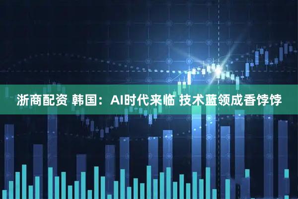 浙商配资 韩国：AI时代来临 技术蓝领成香饽饽