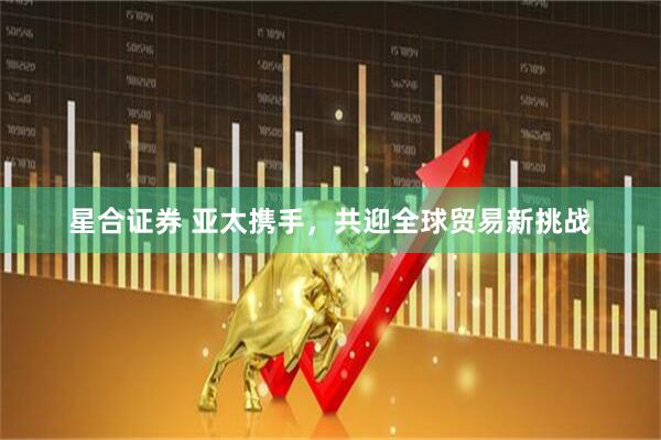星合证券 亚太携手，共迎全球贸易新挑战